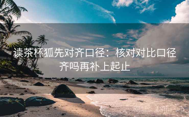 读茶杯狐先对齐口径：核对对比口径齐吗再补上起止