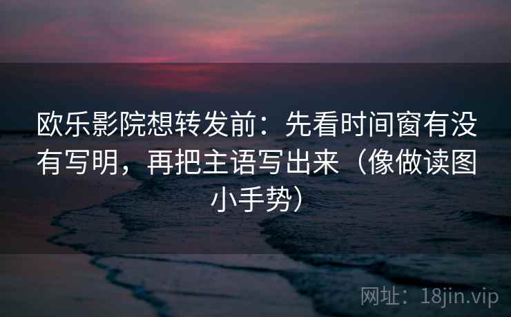 欧乐影院想转发前：先看时间窗有没有写明，再把主语写出来（像做读图小手势）