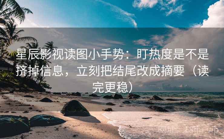 星辰影视读图小手势：盯热度是不是挤掉信息，立刻把结尾改成摘要（读完更稳）