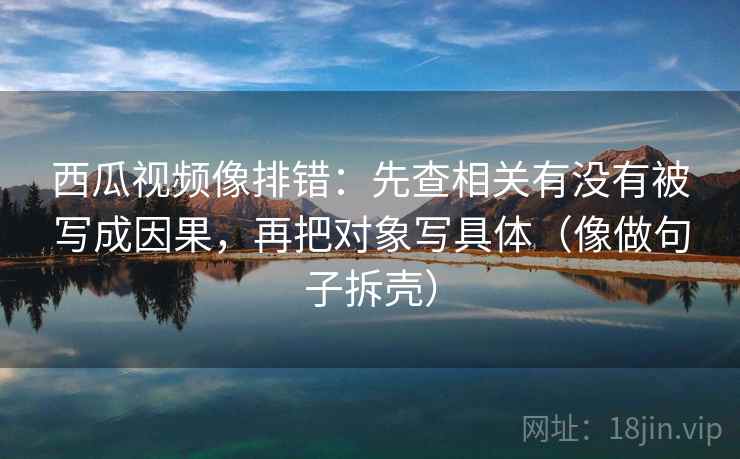 西瓜视频像排错：先查相关有没有被写成因果，再把对象写具体（像做句子拆壳）  第2张