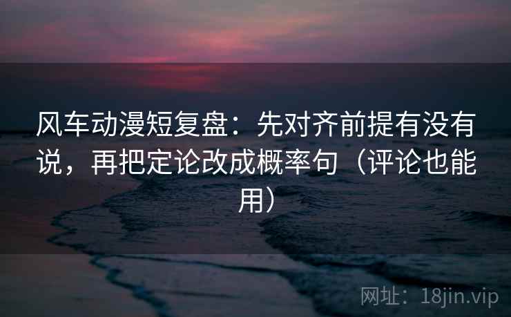 风车动漫短复盘：先对齐前提有没有说，再把定论改成概率句（评论也能用）  第1张