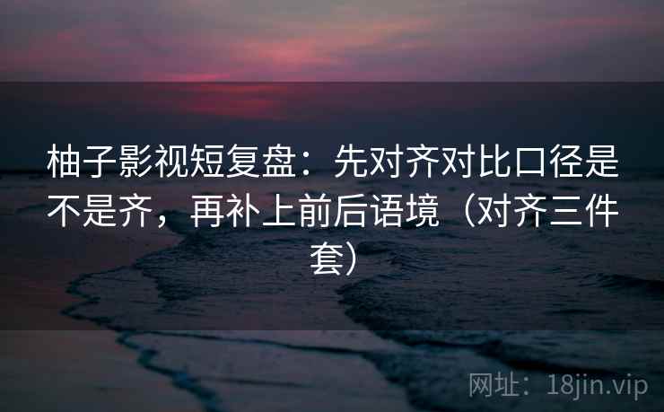 柚子影视短复盘:先对齐对比口径是不是齐,再补上前后语境(对齐三件套)