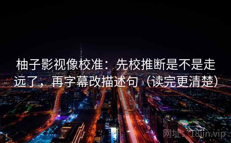 柚子影视像校准：先校推断是不是走远了，再字幕改描述句（读完更清楚）  第2张