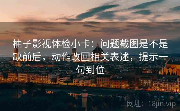 柚子影视体检小卡：问题截图是不是缺前后，动作改回相关表述，提示一句到位
