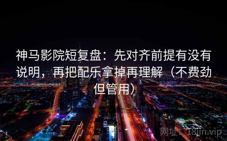 神马影院短复盘：先对齐前提有没有说明，再把配乐拿掉再理解（不费劲但管用）