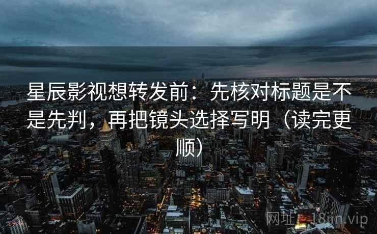 星辰影视想转发前：先核对标题是不是先判，再把镜头选择写明（读完更顺）