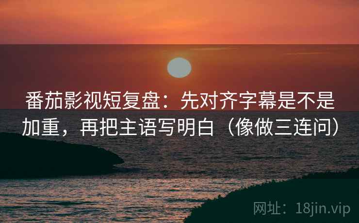 番茄影视短复盘：先对齐字幕是不是加重，再把主语写明白（像做三连问）