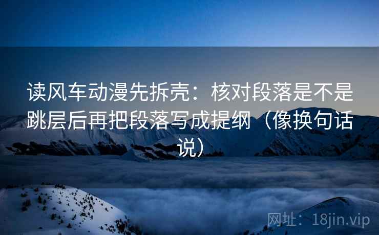 读风车动漫先拆壳：核对段落是不是跳层后再把段落写成提纲（像换句话说）