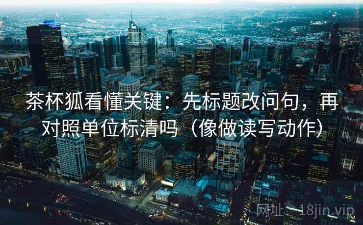 茶杯狐看懂关键：先标题改问句，再对照单位标清吗（像做读写动作）