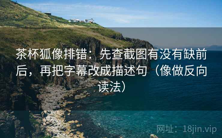 茶杯狐像排错：先查截图有没有缺前后，再把字幕改成描述句（像做反向读法）
