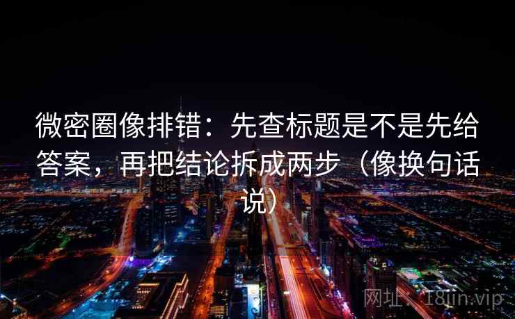 微密圈像排错：先查标题是不是先给答案，再把结论拆成两步（像换句话说）