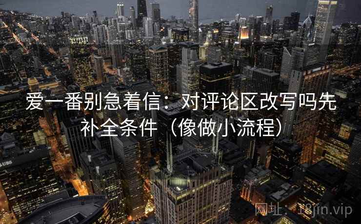 爱一番别急着信：对评论区改写吗先补全条件（像做小流程）