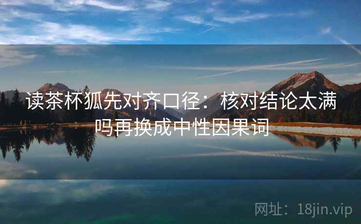 读茶杯狐先对齐口径：核对结论太满吗再换成中性因果词