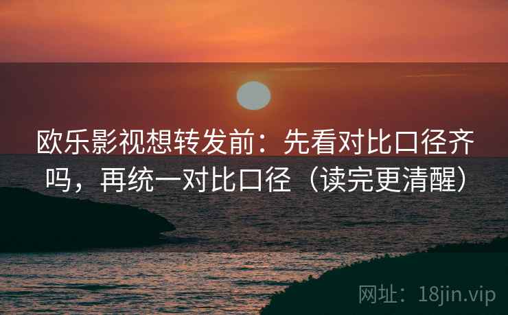 欧乐影视想转发前：先看对比口径齐吗，再统一对比口径（读完更清醒）